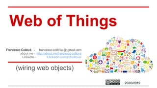 Web of Things
(wiring web objects with Node-RED)
Francesco Collovà - francesco.collova @ gmail.com
about.me - http://about.me/francesco.collova
LinkedIn - it.linkedin.com/in/fcollova/
20/03/2015
 