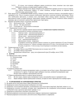3.4.2.3.
В случае, если команды набирают равное количество очков, назначает еще одна карта.
Побеждает команда, которая первой одержит победу.
3.4.2.4.
Финал верхней сетки, финал нижней сетки, Grand-Final турнира состоит из игр на 5 картах.
Для победы необходимо набрать 13 очков. Команда, которая прошла по верхней сетке,
начинает игру с результатов 3 очка.
3.5 Игра происходит в ТРЕНИРОВАЧНОЙ комнате. Комнату создает капитан команды, находящийся выше в
турнирной сетке. После создания комнаты необходимо пригласить капитана команды противника. После
чего необходимо пригласить в комнату всех участников обеих команд (кроме запасных). Последним
приглашается игрок, который проводит трансляцию турнира (streamer). После готовности обеих команд и
стримера, при его наличии в данном бою, происходит старт карты;
3.6 Игровые настройки имеют следующие значения:
3.6.1. Длительность боя – 10 минут
3.6.2. Доступ – По приглашениям
3.6.3. Голосовой чат – Раздельный по командам
3.7 Разрешенная техника в игре
3.7.1. Для участия в турнире игрокам предоставляются специальные игровые аккаунты.
3.7.2. В битве допускается техника следующего вида:
3.7.2.1.
Тяжелые танки – максимальный уровень: 8
3.7.2.2.
Средние танки – максимальный уровень: 8
3.7.2.3.
Легкие танки – максимальный уровень: 8
3.7.2.4.
ПТ-САУ – максимальный уровень: 8
3.7.2.5.
САУ – максимальный уровень: 8
3.7.2.6.
Премиумная техника – разрешена
3.7.2.7.
Суммарное количество уровней танков в команде не должно превышать 42 очка. В каждом
из боев в команде на 7 машин суммарно приходится 42 очка, а на неполный состав - менее
42 очков, из расчета -1 очко на одну отсутствующую в основном составе машину.
3.8 Турнир проходит в 2 дня:
3.8.1.
23 ноября. Начало игры 09:00. Окончание игр не позднее чем в 22:30.
3.8.2.
24 ноября. Начало игры 09:00.
3.8.3.
Награждение победителей – сразу после финальной игры (24 ноября, около 22:00).
4 КАРТЫ
4.1 Официальные карты турнира:
4.1 Химмельсдорф
4.2 Степи
4.3 Энск
4.4 Монастырь
4.5 Руинберг
4.6 Утес
4.7 Ласвилль
4.2 Порядок выбора карт:
4.2.1.
Участники по очереди вычеркивают карты, на которых они не будут играть. Игра происходит на
оставшихся 3-х картах. Стартовую карту выбирает участник, начавший вычеркивание карт.
Вторую карту выбирает проигравший участник
4.3 Право вычеркивания карты и стороны предоставляется
4.3.1.
Во всех играх, первым карту вычеркивает игрок, находящийся выше в турнирной сетке.
4.3.2.
Право выбора стороны принадлежит команде, которая не имеет преимущество в выборе карты
5 РАЗРЕШЕННЫЕ И ЗАПРЕЩЕННЫЕ ПРИЕМЫ
Во время матча участники имеют право обмениваться сообщениями
Запрещается писать бессмысленные сообщения в чат игры
Запрещено: использование программ, взламывающих игру и/или карты (map hack, drop hack, trainer и т.п.);
Запрещается получать подсказки, которые дают преимущества над соперником (использование приватных
сообщений в игре, просмотр трансляции турнира и т.д.)
5.5 Запрещается умышленно затягивать окончание игр.
5.6 Игрокам разрешено использовать премиумные снаряды и премиумное снаряжение
5.7 Игрокам разрешено использовать дополнительное оборудование и снаряжение
5.1
5.2
5.3
5.4

 
