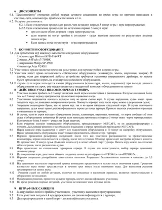 6 ДИСКОНЕКТЫ
6.1. "Дисконнектом" считается любой разрыв сетевого соединения во время игры по причине неполадок в
системе, сети, компьютера, проблем с питанием и т.п.
6.2. В случае дисконнекта:
6.2.1. Если отключение происходит ранее, чем истекают первые 5 минут игры - игра переигрывается;
6.2.2. Если отключение происходит по истечении первых 5 минут игра:
• при согласии обоих игроков - игра переигрывается;
• если игроки не могут прийти к согласию - судья выносит решение по результатам анализа
записи игры.
• Если запись игры отсутствует – игра переигрывается
7 КОНФИГИ И ОБОРУДОВАНИЕ
7.1 Для проведения игр каждому выделяется следующее оборудование:
1) клавиатура Mistumi KFK-EA4XT
2) мышь A4Tech x7-710BK
3) наушники Philips SP-1900
4) монитор Acer V243H
7.2 Участникам предоставляется время на разыгровке для перенастройки клиента игры.
7.3 Участник имеет право использовать собственное оборудование (клавиатура, мышь, наушники, коврик). В
случае, если для корректной работы устройства требуется установка специального драйвера, то игроку
будет предложено играть на стандартном комплекте оборудования.
7.4 В случае если игрок пользуется своим оборудованием (клавиатура, мышь, наушники), при выходе данного
оборудования из строя, ему предоставляется стандартный комплект оборудования на замену.
8 ДЕЙСТВИЯ УЧАСТНИКОВ ВО ВРЕМЯ ТУРНИРА
8.1

Участник должен прибыть за 15 минут до начала своей игры в соответствии с расписанием. В случае опоздания более
чем на 15 минут игроку присуждается техническое поражение в игре.
Участникам запрещается покидать игровую зону во время смены карт. В случае нарушения, судья имеет право
запустить игру, не дожидаясь возвращения игроков. Покинуть игровую зону после игры, можно с разрешения судьи;
Запрещена нецензурная брань, как во время игр, так и во время ожидания следующей игры. В случае повторного
нарушения, судья имеет право дисквалифицировать игрока до конца турнира. Правило касается участников играющих
и ожидающих на турнире;
В случае, если из строя выходит оборудование (мышь, клавиатура, наушники, монитор), то игрок сообщает об этом
судье и оборудование заменяется В случае если неполадка произошла в первые 5 минут игры –карта переигрывается.
Если прошло более 5 минут – результат будет защитан;
Если участник наносит повреждение оборудованию, принадлежащему NETCAFE, то он дисквалифицируется с
турнира. Дальнейшее решение о материальном взыскании с игрока принимает руководство NETCAFE;
Перед началом игры выделяется 5 минут для подключения оборудования и 10 минут на настройку оборудования.
Право устанавливать оборудование имеет только представитель организатора турнира;
Порядок проведения разыгровки следующий: после того как участники рассаживаются за предоставляемые
компьютеры, игроки подключаются к серверу, после чего в течении 10 минут происходит настройка игрового клиента.
По прошествии 10 минут судья объявляет начало игр и делает общий старт турнира. Начать игру можно по согласию
обоих игроков, после уведомления судьи.
Игра происходит на специальном турнирном сервере. В случае его недоступности, выбор сервера принимает
Администратор
По завершению игры, участники обязаны сохранить запись игры в формате «ИГРОК-1» -vs-«ИГРОК-2».
Игрокам запрещено употребление алкогольных напитков. Разрешены безалкогольные напитки в емкостях до 0,5
литра;
Все претензии касательно нарушений правил командами предъявляются только после окончания карты. Претензия
касательно игры может предъявляться в течение трех минут после окончании игры. Для вынесения решения
просматривается запись игры.
Решения судей по любой ситуации, включая не описанные в настоящих правилах, являются окончательными и
обсуждению не подлежат;
Оспаривание решения, принятого судьями турнира, влечет дисквалификацию участника;
Во время решения спорных ситуаций, участники не покидают свои игровые места.

8.2
8.3
8.4
8.5
8.6
8.7

8.8
8.9
8.10
8.11
8.12
8.13
8.14

9
9.1
9.2
9.3

ШТРАФНЫЕ САНКЦИИ
За нарушение любого правила участником - участнику выносится предупреждение;
Если участник получает 4 предупреждения, он дисквалифицируется с турнира;
Два предупреждения в одной игре – дисквалификация участника.

 