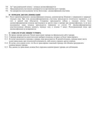 9.4
9.5
9.6

За 7 предупреждений команд – команда дисквалифицируется
Предупреждения участникам суммируются на протяжении всего турнира;
За однократное использование читов, багов игры - дисквалификация участника;

10 ПОРЯДОК ДИСКВАЛИФИКАЦИИ
10.1 После принятия решения о дисквалификации команды, администратор объявляет о завершении и завершает
текущую игру. При этом дисквалифицированному участнику присуждается техническое поражение, а их
счет в данной игре обнуляется. Сопернику присуждается победа с текущим счетом. Если
дисквалифицированная команда претендовала на другие игры в турнире при дисквалификации, то во всех
несыгранных играх команде присуждается поражение со счетом 7:0. Дисквалифицированные
участник/команда обязаны покинуть игровую зону в течение 5 минут. Регистрационный взнос при
дисквалификации не возвращается.
11 STREAM-ТРАНСЛЯЦИЯ ТУРНИРА
11.1. Во время турнира проходит Stream-трансляция турнира на официальном сайте турнира.
11.2. Стримеру разрешается самостоятельно выбирать команды, которых он будет транслировать
11.3. В случае дисконнекта стримера с сервера, игра продолжается. В данной ситуации, стример может вести
аудио-трансляция, при технической возможности, либо начать стримить других игроков.
11.4. В случае, если игроки хотят, что бы их транслировал знакомый стример, они обязаны предупредить
администрацию турнира.
11.5. Все данные по трансляции должны быть переданы администрации турнира для публикации.

 