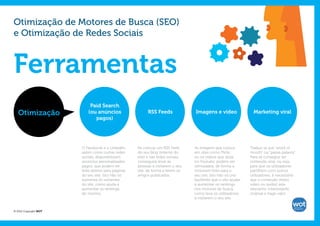 Otimização de Motores de Busca (SEO)
e Otimização de Redes Sociais



Ferramentas
                           Paid Search
   Otimização             (ou anúncios                    RSS Feeds              Imagens e vídeo                Marketing viral
                             pagos)




                       O Facebook e o LinkedIn,     Se colocar um RSS Feed       As imagens que coloca        Traduz-se por “word of
                       assim como outras redes      do seu blog (interno do      em sites como Flickr,        mouth” ou “passa-palavra”.
                       sociais, disponibilizam      site) e nas redes sociais,   ou os vídeos que aloja       Para se conseguir ter
                       anúncios personalizados      conseguirá levar as          no Youtube, podem ser        conteúdo viral, ou seja,
                       pagos, que podem ter         pessoas a visitarem o seu    otimizados, de forma a       para que os utilizadores
                       links diretos para páginas   site, de forma a lerem os    incluirem links para o       partilhem com outros
                       do seu site. Isto não só     artigos publicados.          seu site. Isto não só cria   utilizadores, é necessário
                       aumenta os visitantes                                     backlinks que o vão ajudar   que o conteúdo (texto,
                       do site, como ajuda a                                     a aumentar os rankings       vídeo ou áudio) seja
                       aumentar os rankings                                      nos motores de busca,        relevante, interessante,
                       do mesmo.                                                 como leva os utilizadores    original e traga valor.
                                                                                 a visitarem o seu site.


© 2012 Copyright WOT
 