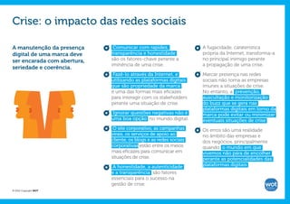 Crise: o impacto das redes sociais

A manutenção da presença      Comunicar com rapidez,                A fugacidade, caraterística
digital de uma marca deve    transparência e honestidade            própria da Internet, transforma-a
ser encarada com abertura,   são os fatores-chave perante a         no principal inimigo perante
                             iminência de uma crise.                a propagação de uma crise.
seriedade e coerência.
                             Fazê-lo através da Internet, e         Marcar presença nas redes
                             utilizando as plataformas digitais     sociais não torna as empresas
                             que são propriedade da marca ,         imunes a situações de crise.
                             é uma das formas mais eficazes         No entanto, a prevenção,
                             para interagir com os stakeholders     auscultação e monitorização
                             perante uma situação de crise.         do buzz que se gera nas
                                                                    plataformas digitais em torno da
                             Ignorar questões negativas não é       marca pode evitar ou minimizar
                             uma boa opção no mundo digital.        eventuais situações de crise .
                              O site corporativo, as campanhas      Os erros são uma realidade
                             virais, os serviços de apoio ao        no âmbito das empresas e
                             cliente, os blogs e as redes sociais   dos negócios, principalmente
                             corporativas estão entre os meios      quando o mundo em que
                             mais eficazes para comunicar em        vivemos não pára de encolher
                             situações de crise.                    perante as potencialidades das
                             A honestidade, a autenticidade         plataformas digitais .
                             e a transparência são fatores
                             essenciais para o sucesso na
                             gestão de crise.
© 2012 Copyright WOT
 