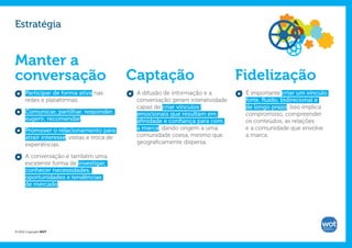 Estratégia


Manter a
conversação                                  Captação                            Fidelização
      Participar de forma ativa nas           A difusão de informação e a         É importante criar um vínculo
      redes e plataformas.                    conversação geram interatividade    forte, fluído, bidirecional e
                                              capaz de criar vínculos             de longo prazo. Isso implica
      Comunicar, partilhar, responder,        emocionais que resultam em          compromisso, compreender
      sugerir, recomendar.                    afinidade e confiança para com      os conteúdos, as relações
      Promover o relacionamento para          a marca, dando origem a uma         e a comunidade que envolve
      atrair interesse, visitas e troca de    comunidade coesa, mesmo que         a marca.
      experiências.                           geograficamente dispersa.

      A conversação é também uma
      excelente forma de investigar,
      conhecer necessidades,
      oportunidades e tendências
      de mercado.




© 2012 Copyright WOT
 