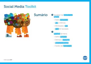 Social Media Toolkit

                       Sumário   Socializar nas plataformas
                                 digitais:

                                 > Dados estatísticos.

                                 > ROI e métricas.

                                 > Otimização e SEO.

                                 > Crise de reputação.


                                 Ativação da marca:

                                 > Definir objetivos.

                                 > Delinear a estratégia.

                                 > Operacionalização.

                                 > Gestão das plataformas.




© 2012 Copyright WOT
 