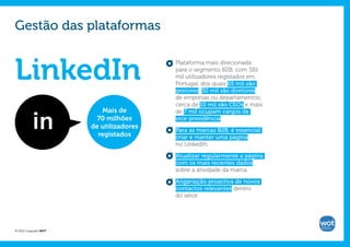 Gestão das plataformas


LinkedIn
                                         Plataforma mais direcionada
                                         para o segmento B2B, com 581
                                         mil utilizadores registados em
                                         Portugal, dos quais 65 mil são
                                         gestores; 30 mil são diretores
                                         de empresas ou departamentos;
                                         cerca de 10 mil são CEOs e mais
                          Mais de        de 7 mil ocupam cargos de
                         70 milhões      vice-presidência.
                       de utilizadores
                                         Para as marcas B2B, é essencial
                         registados      criar e manter uma página
                                         no LinkedIn.

                                         Atualizar regularmente a página
                                         com os mais recentes dados
                                         sobre a atividade da marca.

                                         Angariação proactiva de novos
                                         contactos relevantes dentro
                                         do setor.




© 2012 Copyright WOT
 