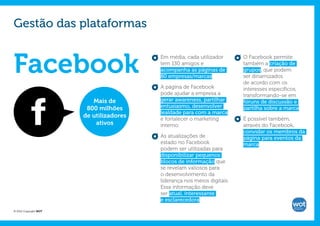 Gestão das plataformas


Facebook
                                         Em média, cada utilizador       O Facebook permite
                                         tem 130 amigos e                também a criação de
                                         acompanha as páginas de         grupos, que podem
                                         80 empresas/marcas.             ser dinamizados
                                                                         de acordo com os
                                         A página de Facebook            interesses específicos,
                                         pode ajudar a empresa a         transformando-se em
                          Mais de        gerar awareness, partilhar      fóruns de discussão e
                        800 milhões      entusiasmo, desenvolver         partilha sobre a marca.
                                         lealdade para com a marca
                       de utilizadores   e fortalecer o marketing        É possível também,
                           ativos        interno.                        através do Facebook,
                                                                         convidar os membros da
                                         As atualizações de              página para eventos da
                                         estado no Facebook              marca.
                                         podem ser utilizadas para
                                         disponibilizar pequenos
                                         blocos de informação que
                                         se revelam valiosos para
                                         o desenvolvimento da
                                         liderança nos meios digitais.
                                         Essa informação deve
                                         ser atual, interessante
                                         e esclarecedora.

© 2012 Copyright WOT
 