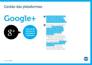 Gestão das plataformas


Google+
                                      A maior parte da atividade
                                      das empresas nas redes
                                      sociais desenvolve-se em
                                      torno da promoção de leads.

                                      No Google+, os comerciais
                                      podem distribuir os fãs
                       Mais de 62     da marca por diferentes
                       milhões de     círculos de acordo com
                                      as suas necessidades
                       utilizadores   específicas ou com a
                        registados    categoria que representam
                                      – diretores, administradores,
                                      responsáveis de compras,
                                      etc. A partir daqui é possível
                                      disponibilizar informação
                                      direcionada, que vá ao
                                      encontro dos interesses
                                      específicos de cada círculo.




© 2012 Copyright WOT
 