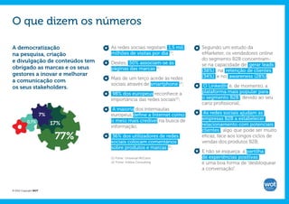 O que dizem os números

A democratização                   As redes sociais registam 1,5 mil    Segundo um estudo da
na pesquisa, criação               milhões de visitas por dia (1);      eMarketer, os vendedores online
e divulgação de conteúdos tem                                           do segmento B2B concentram-
                                   Destes, 50% associam-se às           se na capacidade de gerar leads
obrigado as marcas e os seus       páginas das marcas (2);              (38%) , na retenção de clientes
gestores a inovar e melhorar                                            (34%) e no awareness (28%).
                                   Mais de um terço acede às redes
a comunicação com
                                   sociais através de smartphone (2);    O LinkedIn é, de momento, a
os seus stakeholders.
                                    98% dos europeus reconhece a        plataforma mais popular para
                                   importância das redes sociais(2);    o segmento B2B , devido ao seu
                                                                        cariz profissional;
                                    A maioria dos internautas
                       7%          europeus define a Internet como       As redes sociais ajudam as
                                   o meio mais credível na busca de     empresas B2B a estabelecer
           0,7%             17%
                                   informação;                          relacionamento com potenciais
                                                                        clientes , algo que pode ser muito
                             77%    36% dos utilizadores de redes
                                   sociais colocam comentários
                                                                        eficaz, face aos longos ciclos de
                                                                        vendas dos produtos B2B;
                                   sobre produtos e marcas (2);
                                                                        E não se esqueça: a partilha
                                   (1) Fonte: Universal McCann.         de experiências positivas
                                   (2) Fonte: InSites Consulting.       é uma boa forma de “desbloquear
                                                                        a conversação”.



© 2012 Copyright WOT
 