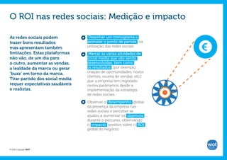 O ROI nas redes sociais: Medição e impacto

As redes sociais podem           Desenhar um cronograma e
trazer bons resultados           assinalar o ponto de partida na      €
mas apresentam também            utilização das redes sociais.
limitações. Estas plataformas     Marcar as várias atividades de
não vão, de um dia para          social media que vão sendo
o outro, aumentar as vendas,     desenvolvidas, bem como
a lealdade da marca ou gerar     os resultados (por exemplo,
‘buzz’ em torno da marca.        criação de oportunidades, novos
                                 clientes, receita de vendas, etc.)
Tirar partido dos social media   que a empresa tem registado
requer expectativas saudáveis    nestes parâmetros desde a
e realistas.                     implementação da estratégia
                                 de redes sociais.

                                 Observar o desempenho global
                                 da presença da empresa nas
                                 redes sociais e perceber se
                                 ajudou a aumentar os objetivos
                                 durante o percurso, observando
                                 o impacto positivo sobre o ROI
                                 global do negócio.




© 2012 Copyright WOT
 