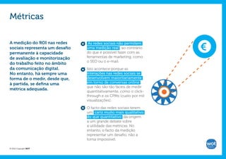 Métricas

A medição do ROI nas redes       As redes sociais não permitem     €
sociais representa um desafio   uma medição real , ao contrário
permanente à capacidade         do que é possível fazer com as
de avaliação e monitorização    ferramentas de marketing, como
                                o SEO ou o e-mail.
do trabalho feito no âmbito
da comunicação digital.         Isto acontece porque as
No entanto, há sempre uma       interações nas redes sociais se
forma de o medir, desde que,    desenvolvem maioritariamente
à partida, se defina uma        em torno de conversas online ,
                                que não são tão fáceis de medir
métrica adequada.
                                quantitativamente, como o click-
                                through e os CPMs (custo por mil
                                visualizações).

                                O facto das redes sociais terem
                                um cariz muito mais qualitativo
                                do que quantitativo dá origem
                                a um grande debate sobre
                                a utilidade das métricas. No
                                entanto, o facto da medição
                                representar um desafio, não a
                                torna impossível.

© 2012 Copyright WOT
 