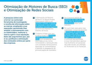Otimização de Motores de Busca (SEO)
e Otimização de Redes Sociais

A pesquisa online está           A Otimização de Motores          Isto é possível através da
a tornar-se a principal          de Busca, ou Search Engine       utilização das redes sociais,
ferramenta de investigação       Optimization (SEO) é um          blogs, sites da empresa e
                                 processo utilizado na gestão     subdomínios, entre outros
e recolha de informação sobre
                                 da reputação e que permite       métodos.
as marcas, ampliando a sua       neutralizar menções negativas
exposição, permitindo-lhes       do nome da empresa nos           Por outro lado, para gerar mais
ampliar o entrosamento com       motores de busca.                visibilidade, é essencial proceder
os stakeholders, melhorar a                                       à otimização do website da
                                 O objetivo é fazer com que       empresa e das redes sociais,
marca e gerir a sua reputação.   a marca ocupe os primeiros       de forma a que facilmente dê
Estes são argumentos que, por    lugares dos motores de           origem a links externos,
si só, justificam a otimização   busca com as palavras-chave      o conteúdo seja partilhado
dos conteúdos online por parte   associadas ao seu nome,          e a sua marca/produto apareça
das empresas.                    minimizando o ranking de sites   mais facilmente em pesquisas
                                 com conteúdo menos positivo      nas redes sociais, por exemplo,
                                 associado ao nome/empresa,       no Technorati ou no Facebook.
                                 e fazendo-os desaparecer da
                                 primeira página de resultados.




© 2012 Copyright WOT
 