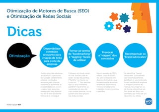 Otimização de Motores de Busca (SEO)
e Otimização de Redes Sociais



Dicas
                         Disponibilizar
                            conteúdo                  Tornar as tarefas
                                                                                           Provocar
                         relevante para              de “bookmarking”                                                Recompensar os
   Otimização           criação de links             e “tagging” fáceis
                                                                                       a “viagem” dos
                                                                                                                    “brand advocates”
                                                                                          conteúdos
                          para o site da                 de utilizar
                            empresa


                       Muitos sites são estáticos,   Coloque, em local visível       Faça-o através de PDFs,        Se identificar “brand
                       “escapando” à pesquisa        no site, botões para as         vídeos, clips de áudio,        advocates” (utilizadores
                       do Google. É importante       redes sociais de partilha,      etc. Crie conteúdo em          que sistematicamente
                       colocar conteúdos             (“Partilhe” ou “Junte-se        diversos formatos e que        partilham o seu conteúdo,
                       recentes para chamar          a nós no ...”)”. Isto permite   também esteja acessível        criam backlinks e ampliam
                       visitantes e aumentar as      que os seus visitantes          através de dispositivos        a imagem positiva da
                       possibilidades de serem       partilhem facilmente os         móveis (smartphones            marca), recompense-os,
                       criados links externos.       conteúdos do seu site           e tablets). Assim, incentiva   de forma a incentivá-los.
                       Manter um blog interno        com outras pessoas, ou se       a partilha.                    Isto pode ser feito, por
                       no site é uma excelente       juntem aos seus grupos                                         exemplo, por meio de um
                       forma de o conseguir.         nas redes sociais.                                             desconto ou oferta.



© 2012 Copyright WOT
 