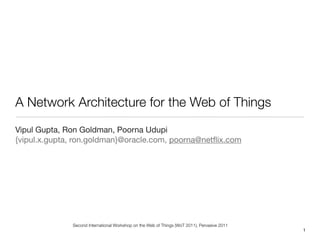 A Network Architecture for the Web of Things
Vipul Gupta, Ron Goldman, Poorna Udupi
{vipul.x.gupta, ron.goldman}@oracle.com, poorna@netﬂix.com




              Second International Workshop on the Web of Things (WoT 2011), Pervasive 2011
                                                                                              1
 