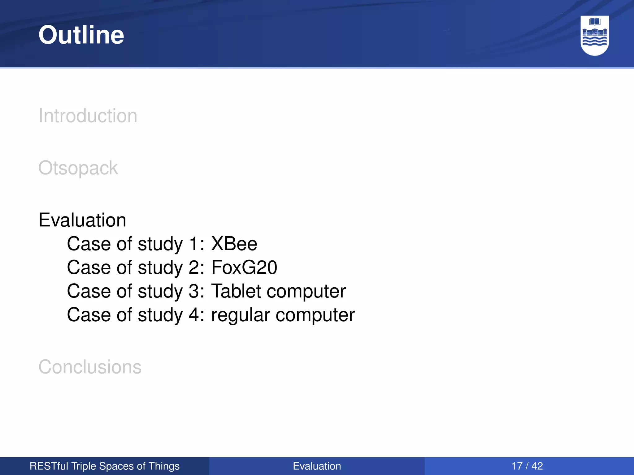 Outline


 Introduction

 Otsopack

 Evaluation
    Case of study 1:              XBee
    Case of study 2:              FoxG20
    Case of study 3:              Tablet computer
    Case of study 4:              regular computer

 Conclusions




RESTful Triple Spaces of Things            Evaluation   17 / 42
 