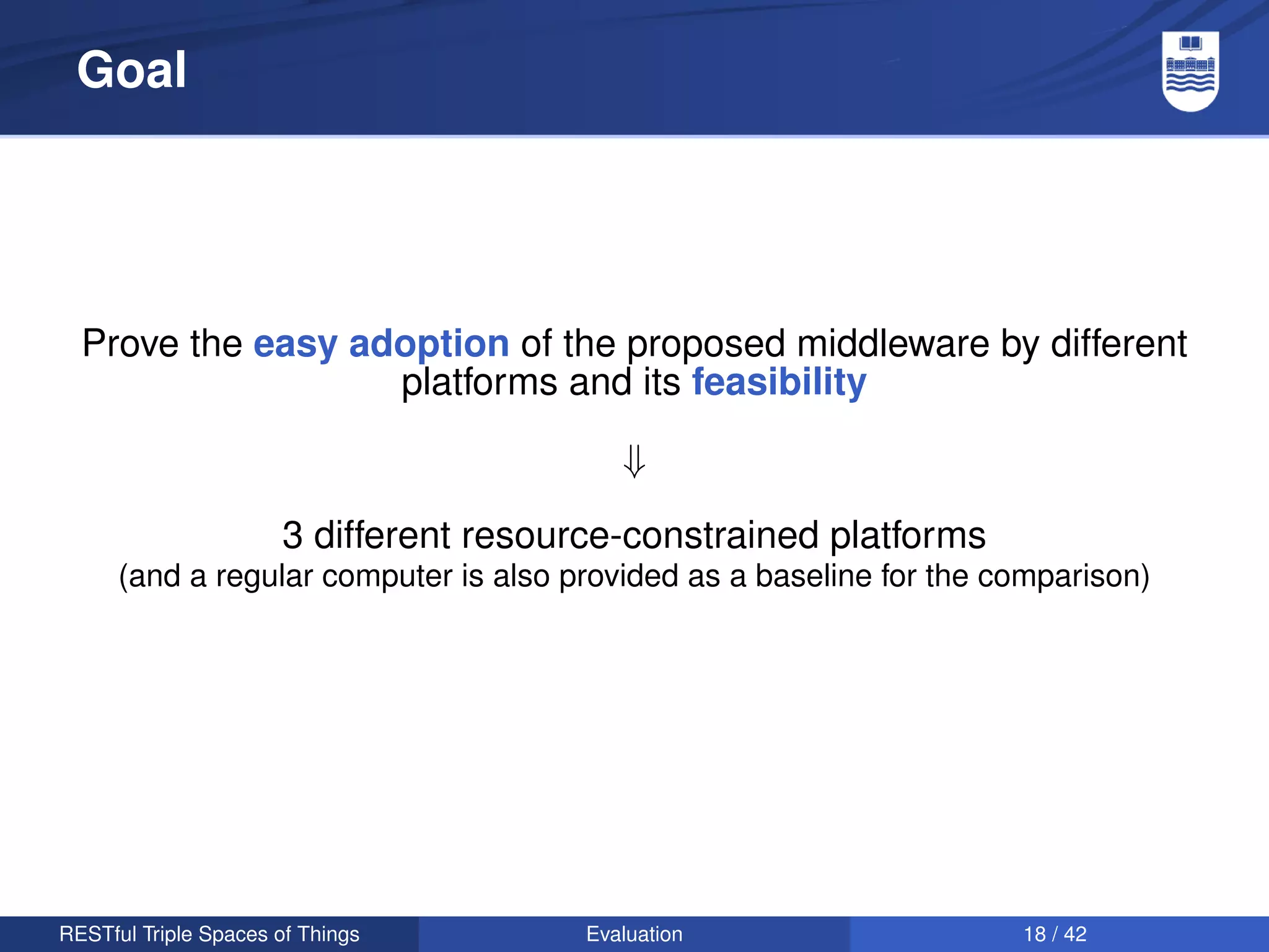 Goal




  Prove the easy adoption of the proposed middleware by different
                   platforms and its feasibility

                                            ⇓

                       3 different resource-constrained platforms
      (and a regular computer is also provided as a baseline for the comparison)




RESTful Triple Spaces of Things          Evaluation                   18 / 42
 
