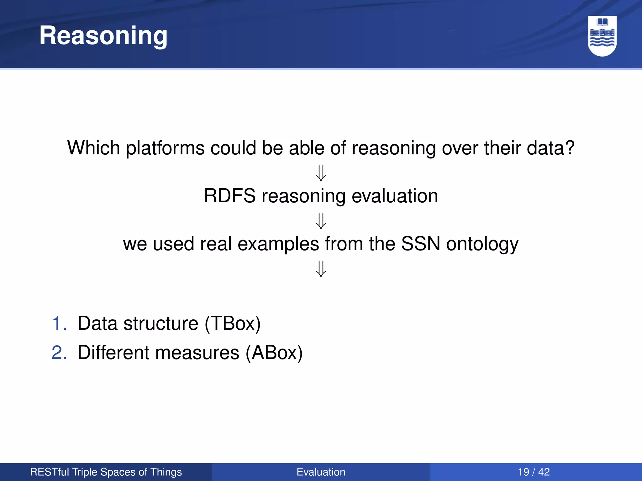 Reasoning



       Which platforms could be able of reasoning over their data?
                                   ⇓
                      RDFS reasoning evaluation
                                   ⇓
            we used real examples from the SSN ontology
                                   ⇓

    1. Data structure (TBox)
    2. Different measures (ABox)




RESTful Triple Spaces of Things   Evaluation               19 / 42
 