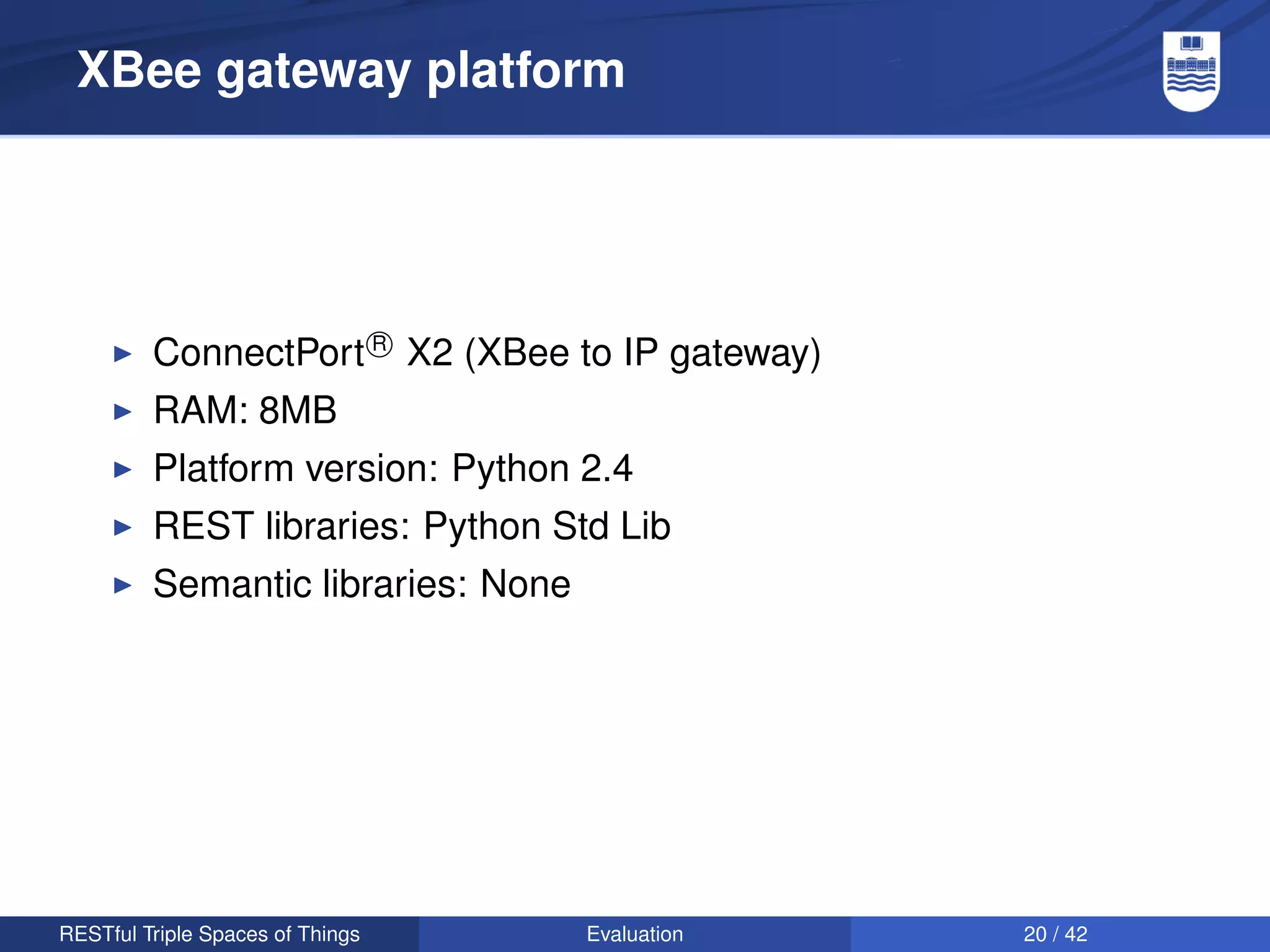 XBee gateway platform




         ConnectPort R X2 (XBee to IP gateway)
         RAM: 8MB
         Platform version: Python 2.4
         REST libraries: Python Std Lib
         Semantic libraries: None




RESTful Triple Spaces of Things     Evaluation   20 / 42
 