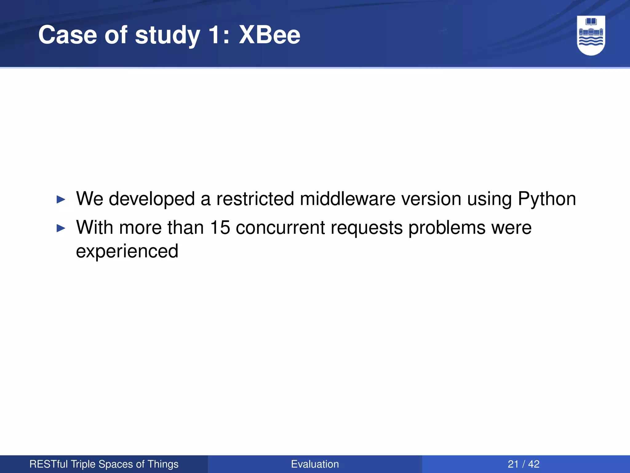 Case of study 1: XBee




         We developed a restricted middleware version using Python
         With more than 15 concurrent requests problems were
         experienced




RESTful Triple Spaces of Things   Evaluation              21 / 42
 