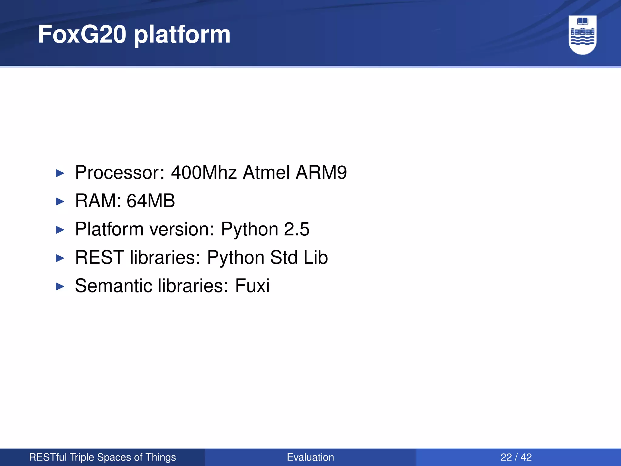FoxG20 platform




         Processor: 400Mhz Atmel ARM9
         RAM: 64MB
         Platform version: Python 2.5
         REST libraries: Python Std Lib
         Semantic libraries: Fuxi




RESTful Triple Spaces of Things     Evaluation   22 / 42
 