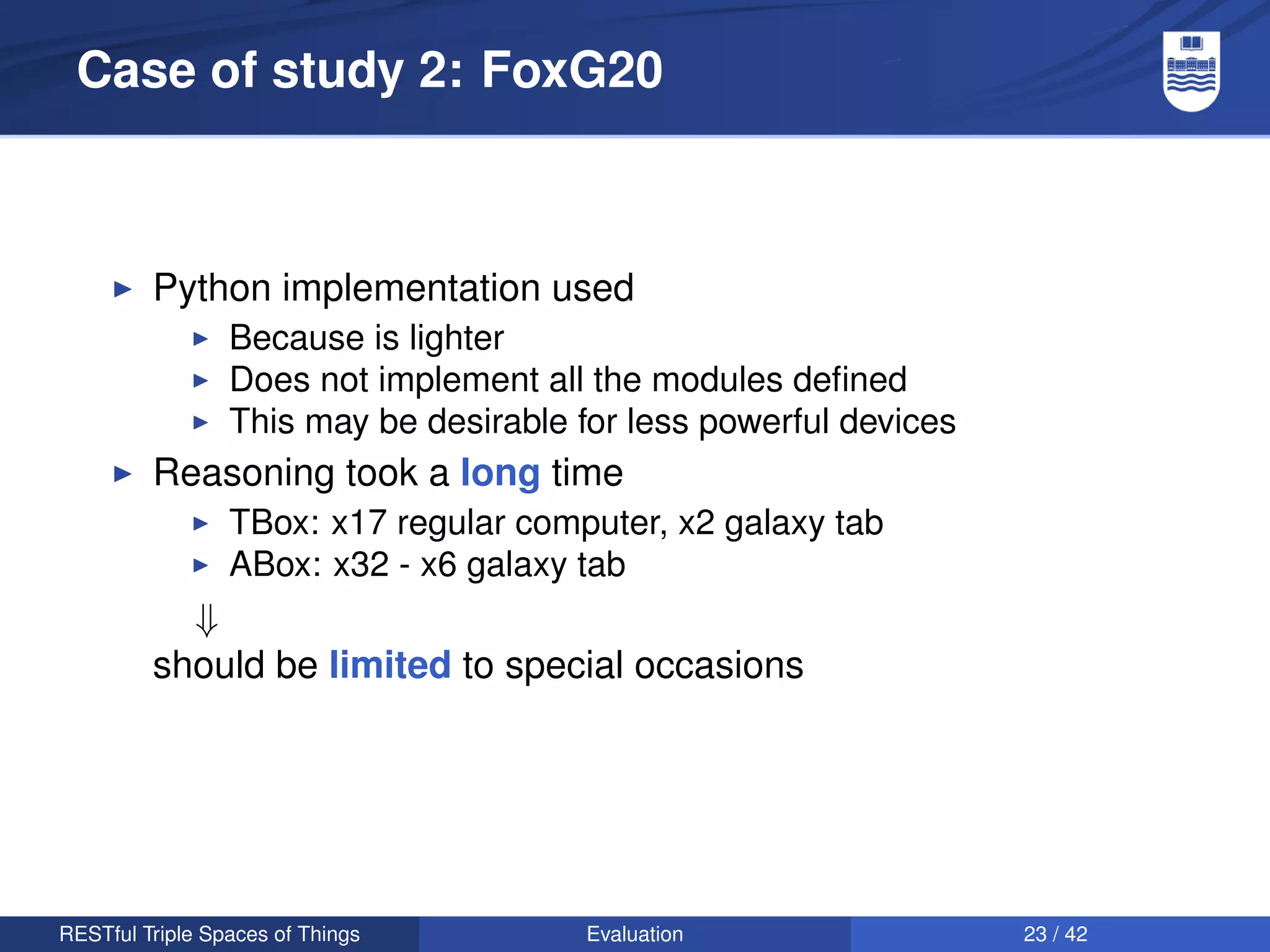 Case of study 2: FoxG20



         Python implementation used
                 Because is lighter
                 Does not implement all the modules deﬁned
                 This may be desirable for less powerful devices
         Reasoning took a long time
                 TBox: x17 regular computer, x2 galaxy tab
                 ABox: x32 - x6 galaxy tab
           ⇓
         should be limited to special occasions




RESTful Triple Spaces of Things         Evaluation                 23 / 42
 