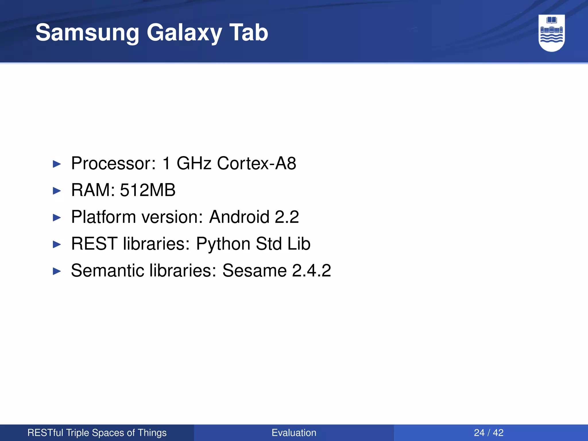 Samsung Galaxy Tab




         Processor: 1 GHz Cortex-A8
         RAM: 512MB
         Platform version: Android 2.2
         REST libraries: Python Std Lib
         Semantic libraries: Sesame 2.4.2




RESTful Triple Spaces of Things   Evaluation   24 / 42
 