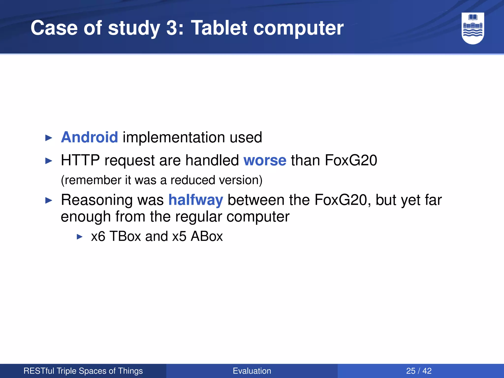 Case of study 3: Tablet computer




         Android implementation used
         HTTP request are handled worse than FoxG20
         (remember it was a reduced version)
         Reasoning was halfway between the FoxG20, but yet far
         enough from the regular computer
                 x6 TBox and x5 ABox




RESTful Triple Spaces of Things        Evaluation        25 / 42
 