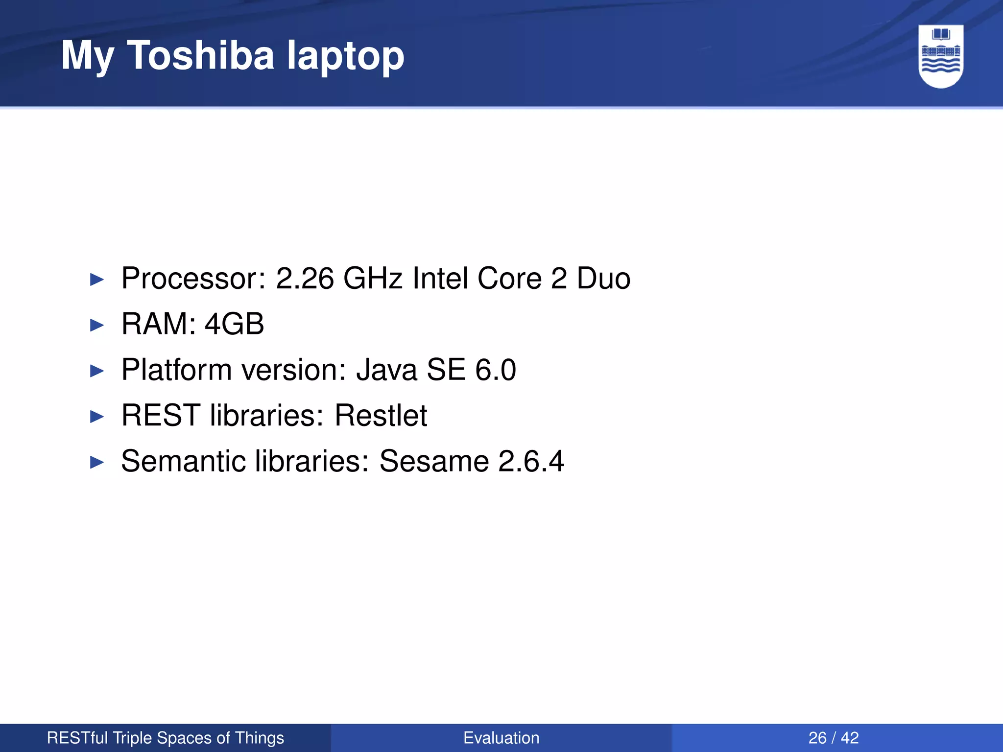 My Toshiba laptop




         Processor: 2.26 GHz Intel Core 2 Duo
         RAM: 4GB
         Platform version: Java SE 6.0
         REST libraries: Restlet
         Semantic libraries: Sesame 2.6.4




RESTful Triple Spaces of Things    Evaluation   26 / 42
 
