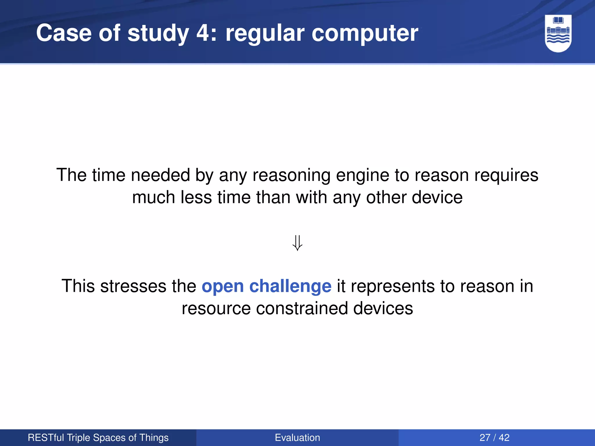 Case of study 4: regular computer




      The time needed by any reasoning engine to reason requires
               much less time than with any other device

                                     ⇓

       This stresses the open challenge it represents to reason in
                      resource constrained devices




RESTful Triple Spaces of Things   Evaluation               27 / 42
 