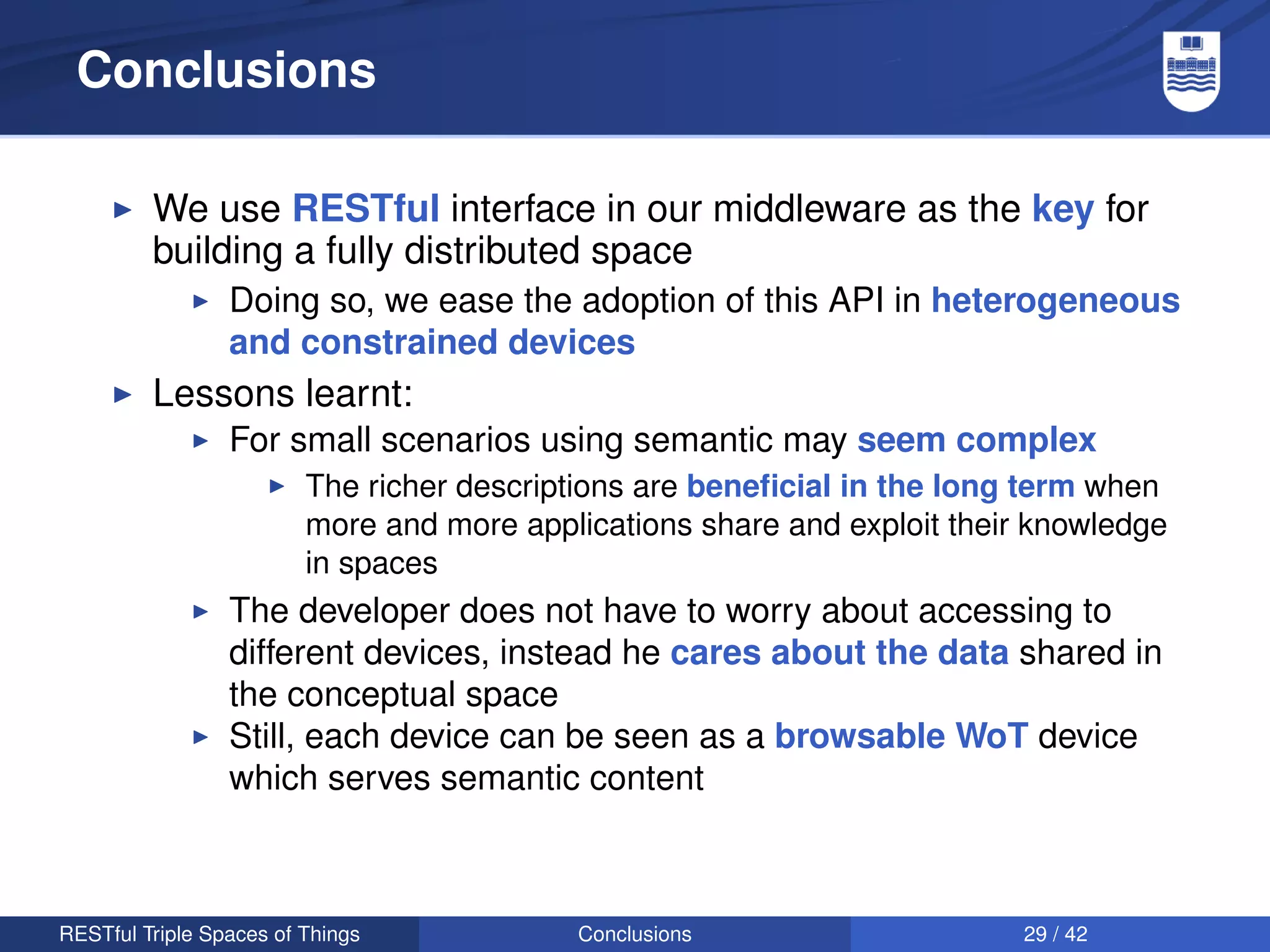 Conclusions

         We use RESTful interface in our middleware as the key for
         building a fully distributed space
                 Doing so, we ease the adoption of this API in heterogeneous
                 and constrained devices
         Lessons learnt:
                 For small scenarios using semantic may seem complex
                         The richer descriptions are beneﬁcial in the long term when
                         more and more applications share and exploit their knowledge
                         in spaces
                 The developer does not have to worry about accessing to
                 different devices, instead he cares about the data shared in
                 the conceptual space
                 Still, each device can be seen as a browsable WoT device
                 which serves semantic content



RESTful Triple Spaces of Things            Conclusions                     29 / 42
 
