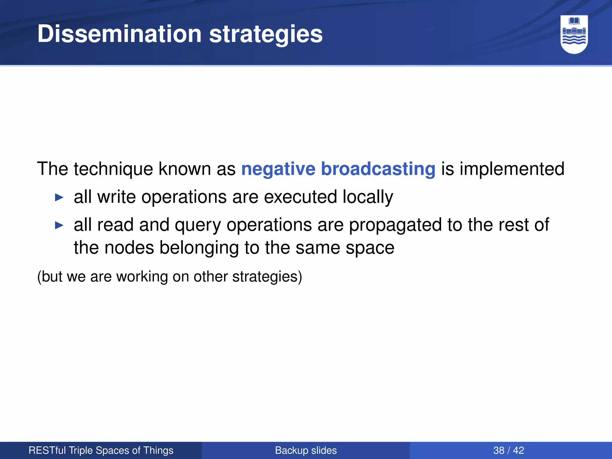 Dissemination strategies




 The technique known as negative broadcasting is implemented
         all write operations are executed locally
         all read and query operations are propagated to the rest of
         the nodes belonging to the same space
 (but we are working on other strategies)




RESTful Triple Spaces of Things     Backup slides            38 / 42
 
