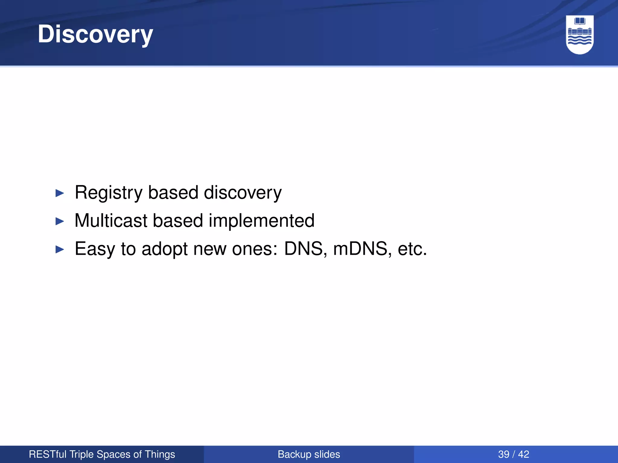 Discovery




         Registry based discovery
         Multicast based implemented
         Easy to adopt new ones: DNS, mDNS, etc.




RESTful Triple Spaces of Things   Backup slides    39 / 42
 