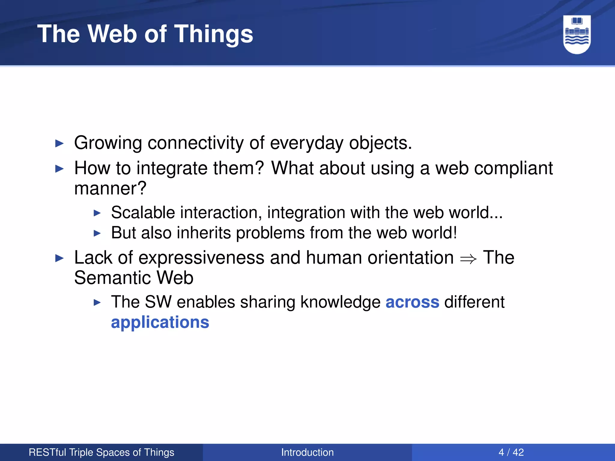 The Web of Things



         Growing connectivity of everyday objects.
         How to integrate them? What about using a web compliant
         manner?
                 Scalable interaction, integration with the web world...
                 But also inherits problems from the web world!
         Lack of expressiveness and human orientation ⇒ The
         Semantic Web
                 The SW enables sharing knowledge across different
                 applications




RESTful Triple Spaces of Things         Introduction                   4 / 42
 