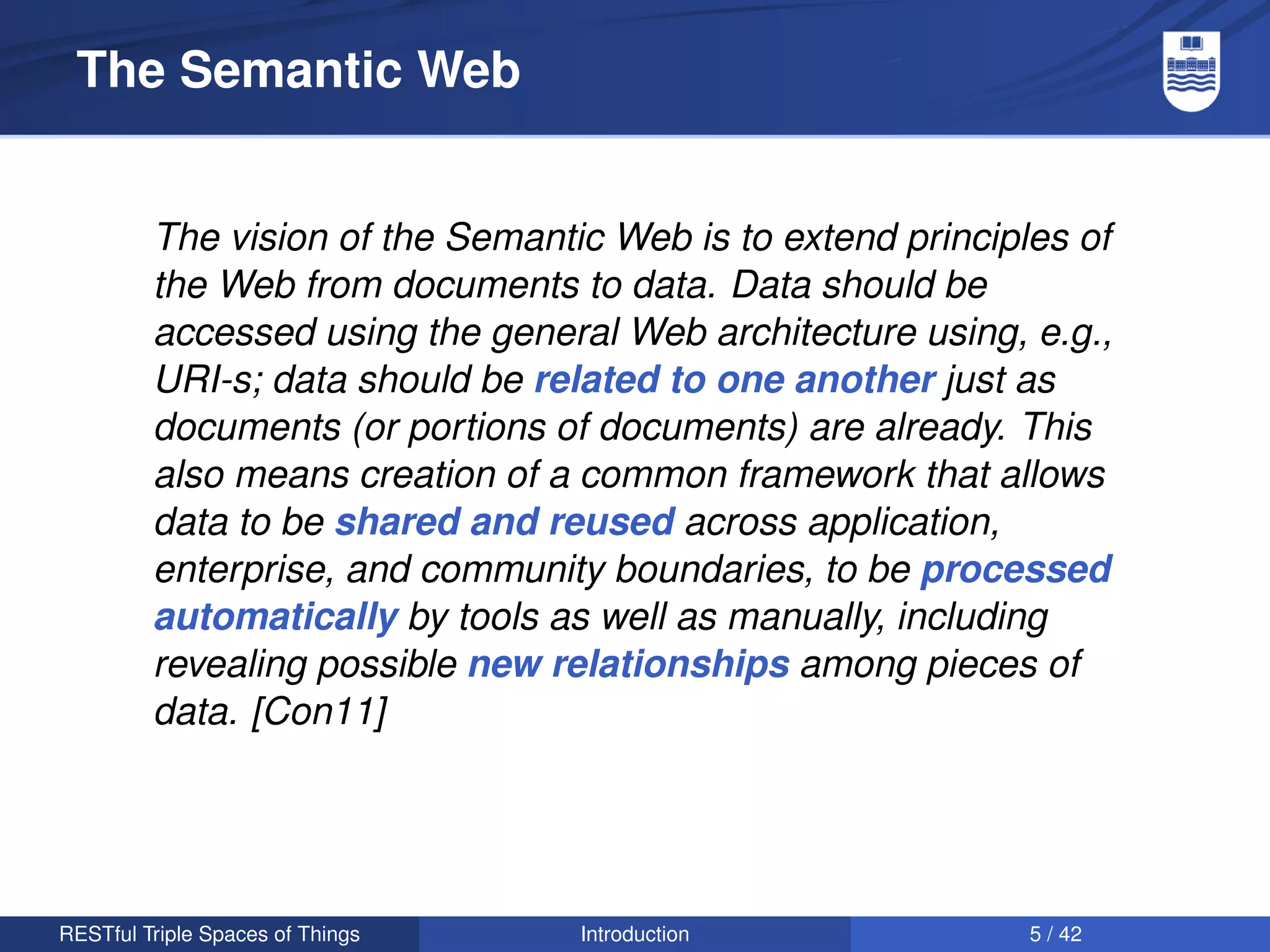 The Semantic Web


         The vision of the Semantic Web is to extend principles of
         the Web from documents to data. Data should be
         accessed using the general Web architecture using, e.g.,
         URI-s; data should be related to one another just as
         documents (or portions of documents) are already. This
         also means creation of a common framework that allows
         data to be shared and reused across application,
         enterprise, and community boundaries, to be processed
         automatically by tools as well as manually, including
         revealing possible new relationships among pieces of
         data. [Con11]




RESTful Triple Spaces of Things   Introduction               5 / 42
 