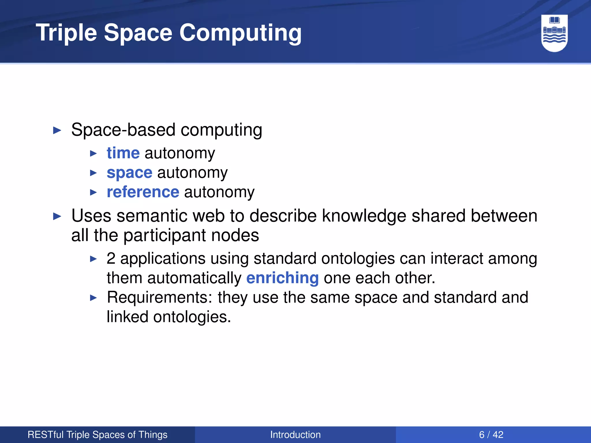 Triple Space Computing



         Space-based computing
                 time autonomy
                 space autonomy
                 reference autonomy
         Uses semantic web to describe knowledge shared between
         all the participant nodes
                 2 applications using standard ontologies can interact among
                 them automatically enriching one each other.
                 Requirements: they use the same space and standard and
                 linked ontologies.




RESTful Triple Spaces of Things        Introduction                 6 / 42
 