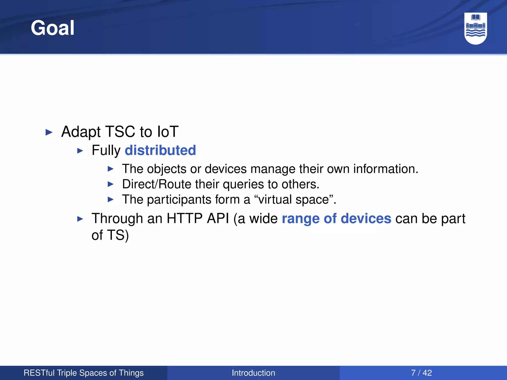 Goal




         Adapt TSC to IoT
                 Fully distributed
                         The objects or devices manage their own information.
                         Direct/Route their queries to others.
                         The participants form a “virtual space”.
                 Through an HTTP API (a wide range of devices can be part
                 of TS)




RESTful Triple Spaces of Things             Introduction                   7 / 42
 