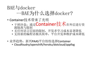 BAE与docker
--BAE为什么选择docker?
• Container技术带来了光明

Container技术

• 干掉沙盒；通过
在外层进行资
源隔离与限制
• 无任何语言层面的限制，开发者学习成本显著降低
• 支持新的编程语极其简单，平台开发和维护成本降低

• 业界趋势：新兴PAAS平台纷纷选择Container
• Cloudfoudry/openshift/heroku/dotcloud/appfog

 