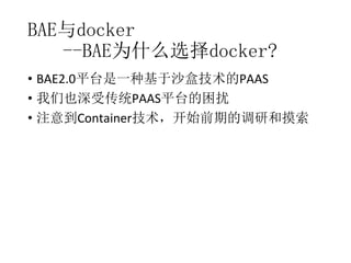 BAE与docker
--BAE为什么选择docker?
• BAE2.0平台是一种基于沙盒技术的PAAS
• 我们也深受传统PAAS平台的困扰
• 注意到Container技术，开始前期的调研和摸索

 