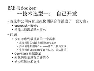 BAE与docker
--技术选型一： 自己开发
• 首先和公司内部虚拟化团队合作摸索了一套方案：
• openstack + libvirt
• 功能上能满足基本需求

• 问题
• 没有考虑到最重要的一个需求：
• 需要频繁的创建和删除Container
• 要求创建和删除Container能在几秒内完成
• 实际创建Container要15秒以上，无法接受

• Openstack 画蛇添足
• 对代码质量没有足够信心
• 缺少后续技术支持

 
