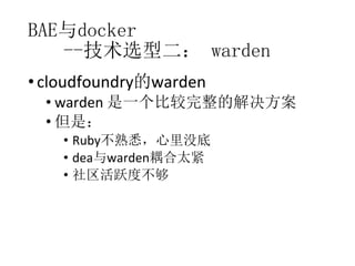 BAE与docker
--技术选型二： warden
• cloudfoundry的warden

• warden 是一个比较完整的解决方案
• 但是：
• Ruby不熟悉，心里没底
• dea与warden耦合太紧
• 社区活跃度不够

 