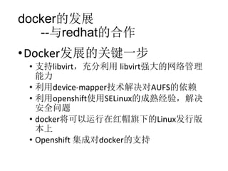 docker的发展
--与redhat的合作
• Docker发展的关键一步

• 支持libvirt，充分利用 libvirt强大的网络管理
能力
• 利用device-mapper技术解决对AUFS的依赖
• 利用openshift使用SELinux的成熟经验，解决
安全问题
• docker将可以运行在红帽旗下的Linux发行版
本上
• Openshift 集成对docker的支持

 