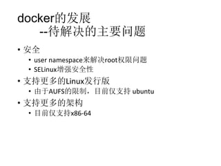 docker的发展
--待解决的主要问题
• 安全
• user namespace来解决root权限问题
• SELinux增强安全性

• 支持更多的Linux发行版
• 由于AUFS的限制，目前仅支持 ubuntu

• 支持更多的架构
• 目前仅支持x86-64

 