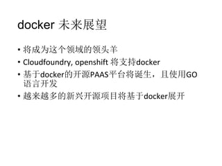 docker 未来展望
• 将成为这个领域的领头羊
• Cloudfoundry, openshift 将支持docker
• 基于docker的开源PAAS平台将诞生，且使用GO
语言开发
• 越来越多的新兴开源项目将基于docker展开

 