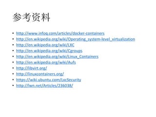 参考资料
•
•
•
•
•
•
•
•
•
•

http://www.infoq.com/articles/docker-containers
http://en.wikipedia.org/wiki/Operating_system-level_virtualization
http://en.wikipedia.org/wiki/LXC
http://en.wikipedia.org/wiki/Cgroups
http://en.wikipedia.org/wiki/Linux_Containers
http://en.wikipedia.org/wiki/Aufs
http://libvirt.org/
http://linuxcontainers.org/
https://wiki.ubuntu.com/LxcSecurity
http://lwn.net/Articles/236038/

 