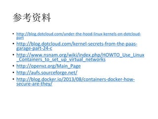 参考资料
• http://blog.dotcloud.com/under-the-hood-linux-kernels-on-dotcloudpart

• http://blog.dotcloud.com/kernel-secrets-from-the-paasgarage-part-24-c
• http://www.nsnam.org/wiki/index.php/HOWTO_Use_Linux
_Containers_to_set_up_virtual_networks
• http://openvz.org/Main_Page
• http://aufs.sourceforge.net/
• http://blog.docker.io/2013/08/containers-docker-howsecure-are-they/

 