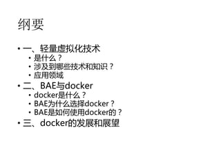 纲要
• 一、轻量虚拟化技术

• 是什么？
• 涉及到哪些技术和知识？
• 应用领域

• 二、BAE与docker

• docker是什么？
• BAE为什么选择docker？
• BAE是如何使用docker的？

• 三、docker的发展和展望

 