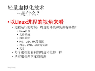 轻量虚拟化技术
--是什么？
• 以Linux进程的视角来看
• 进程运行的时候，周边的环境和资源有哪些？
•
•
•
•
•
•

Linux内核
文件系统
网络系统
PID、UID、IPC等资源
内存、CPU、磁盘等资源
其它

• 每个进程的看到的周边环境都一样
• 所有进程共享这些资源

2013/10/28

 