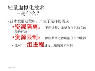 轻量虚拟化技术
--是什么？
• 技术发展过程中，产生了这样的需求

•资源隔离： 不同进程，希望有自己独立的
周边环境

•资源限制： 限制某些进程所能使用的资源
• 能对一组进程进行上述隔离和限制

2013/10/28

 