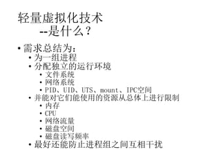 轻量虚拟化技术
--是什么？
• 需求总结为：

• 为一组进程
• 分配独立的运行环境

• 文件系统
• 网络系统
• PID、UID、UTS、mount、IPC空间
• 并能对它们能使用的资源从总体上进行限制
• 内存
• CPU
• 网络流量
• 磁盘空间
• 磁盘读写频率

• 最好还能防止进程组之间互相干扰

 