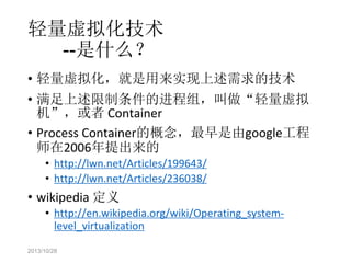 轻量虚拟化技术
--是什么？
• 轻量虚拟化，就是用来实现上述需求的技术
• 满足上述限制条件的进程组，叫做“轻量虚拟
机”，或者 Container
• Process Container的概念，最早是由google工程
师在2006年提出来的
• http://lwn.net/Articles/199643/
• http://lwn.net/Articles/236038/

• wikipedia 定义

• http://en.wikipedia.org/wiki/Operating_systemlevel_virtualization

2013/10/28

 