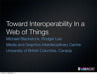 Toward Interoperability In a
Web of Things
Michael Blackstock, Rodger Lea
Media and Graphics Interdisciplinary Centre
University of British Columbia, Canada
Thursday, 12 September, 13
 